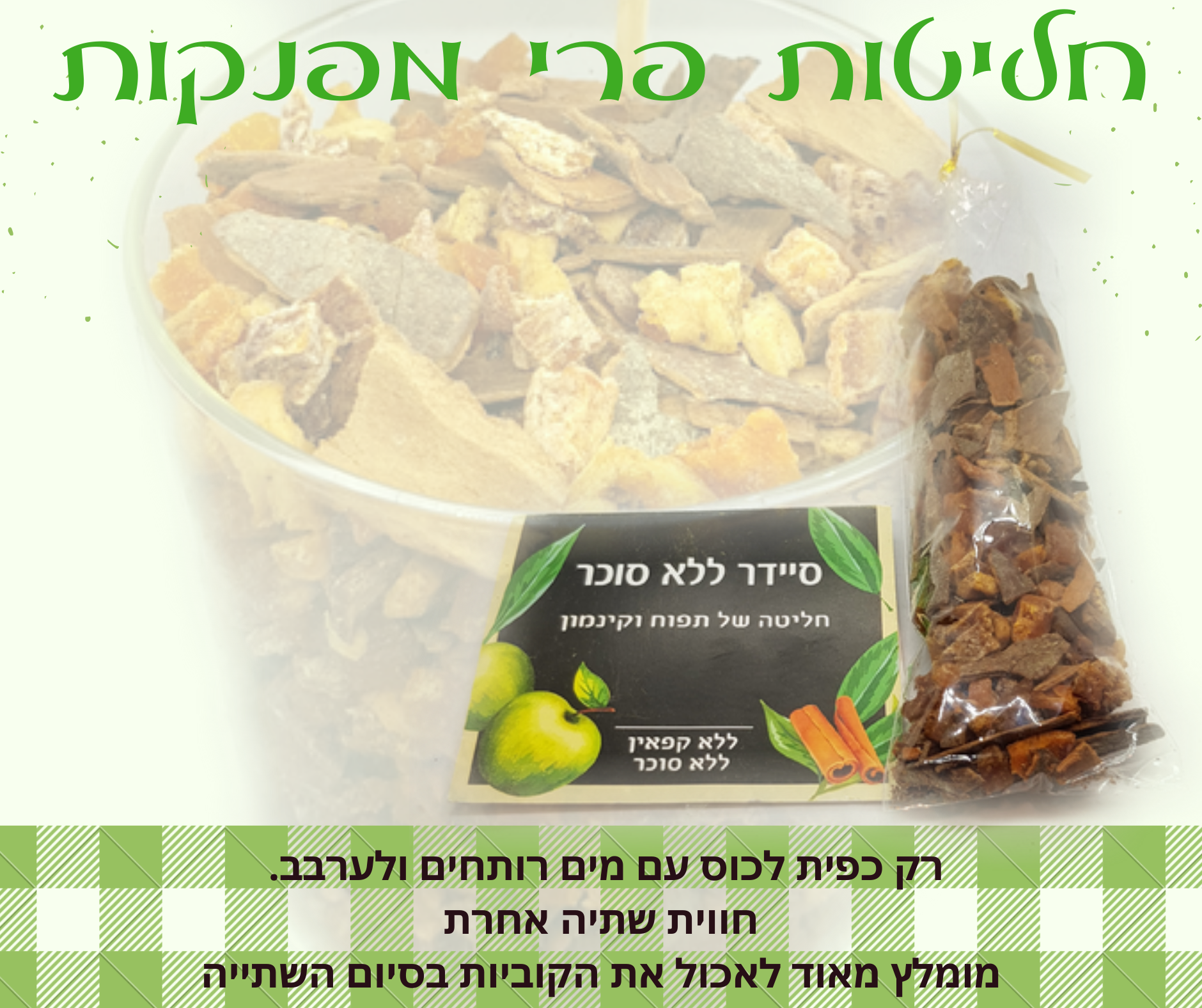 חליטת פירות מתקתקה בטעם סיידר ללא סוכר וללא ממתיקים מלאכותיים. מכילה קוביות פירות תפוח ושברי קינמון.. המתיקות מגיעה מהפרי. אין צורך להמתיק או להוסיף תיון. ללא קפאין. אופן השימוש: לשים כפית מהקוביות בתוך כוס עם מים רותחים ולערבב, להמתין 5 דקות ובסיום השתייה מומלץ מאוד לאכול את הפירות. ניתן להגיש כחליטה חמה או כאייס-תי. מומלץ להוסיף את קוביות החליטה ליוגורט, עוגות בחושות לפני האפייה, לקינוחים ועוד...